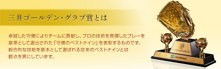 三井ゴールデン・グラブ賞とは 卓越した守備によりチームに貢献し、プロの技術を発揮したプレーを基準として選出された「守備のベストナイン」を表彰するものです。総合的な技能を基本として選ばれる従来のベストナインとは観点を異にしています。