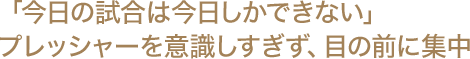 「今日の試合は今日しかできない」 プレッシャーを意識しすぎず、目の前に集中