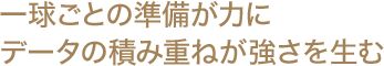 一球ごとの準備が力に データの積み重ねが強さを生む