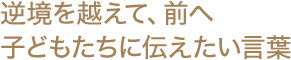 逆境を越えて、前へ 子どもたちに伝えたい言葉
